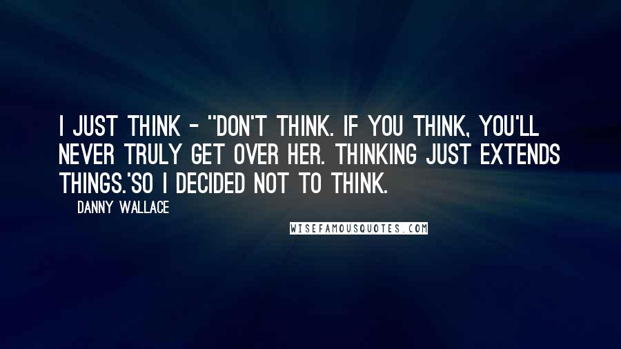 Danny Wallace Quotes: I just think - ''Don't think. If you think, you'll never truly get over her. Thinking just extends things.'So I decided not to think.