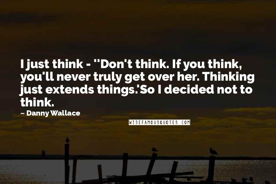 Danny Wallace Quotes: I just think - ''Don't think. If you think, you'll never truly get over her. Thinking just extends things.'So I decided not to think.