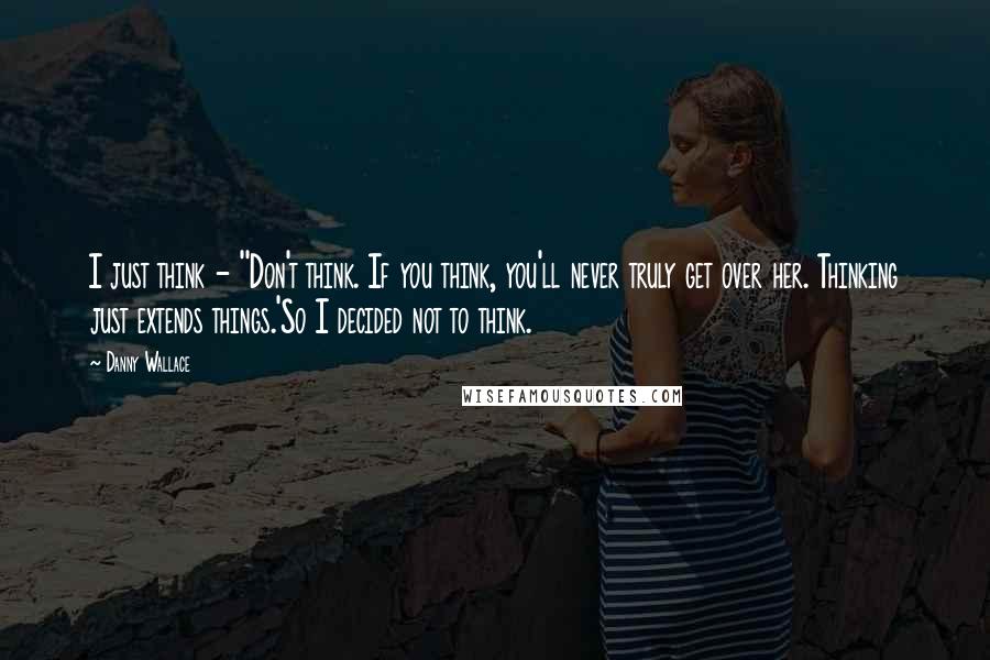 Danny Wallace Quotes: I just think - ''Don't think. If you think, you'll never truly get over her. Thinking just extends things.'So I decided not to think.