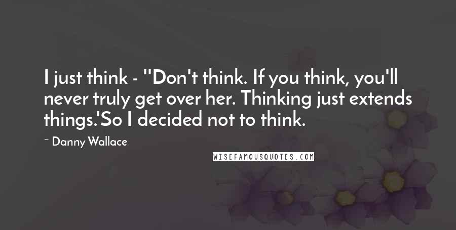 Danny Wallace Quotes: I just think - ''Don't think. If you think, you'll never truly get over her. Thinking just extends things.'So I decided not to think.