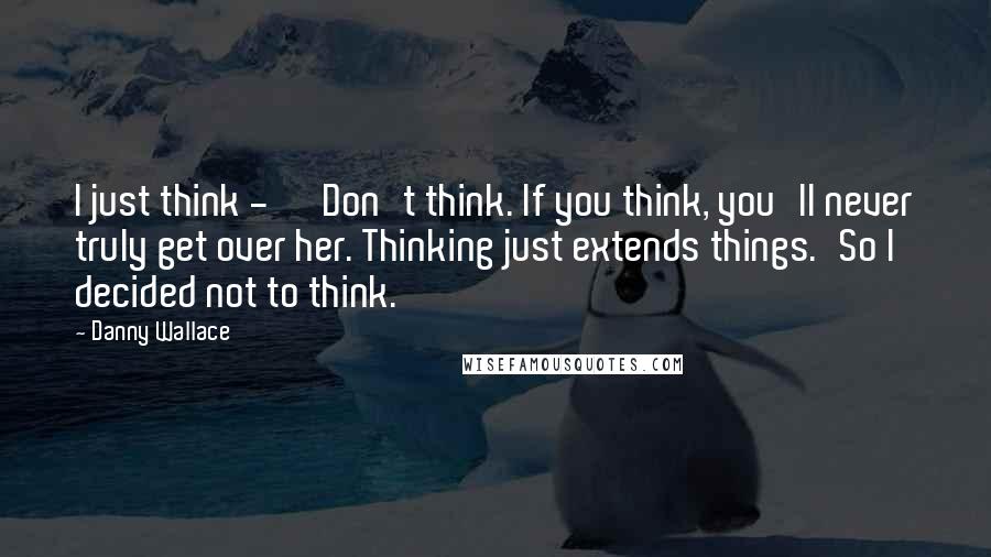 Danny Wallace Quotes: I just think - ''Don't think. If you think, you'll never truly get over her. Thinking just extends things.'So I decided not to think.