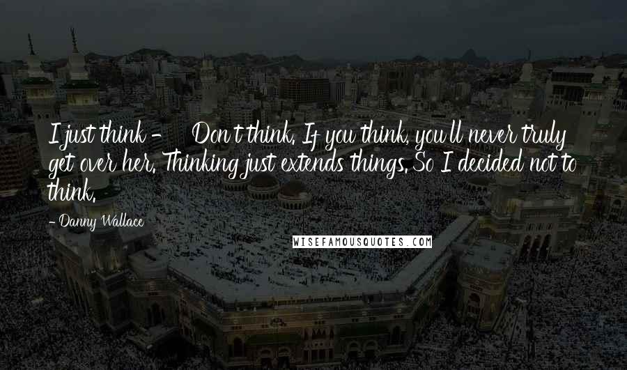 Danny Wallace Quotes: I just think - ''Don't think. If you think, you'll never truly get over her. Thinking just extends things.'So I decided not to think.