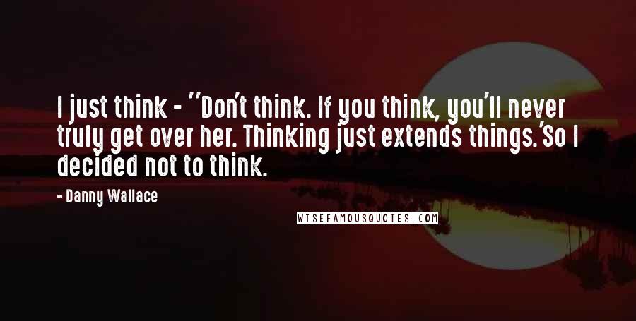 Danny Wallace Quotes: I just think - ''Don't think. If you think, you'll never truly get over her. Thinking just extends things.'So I decided not to think.