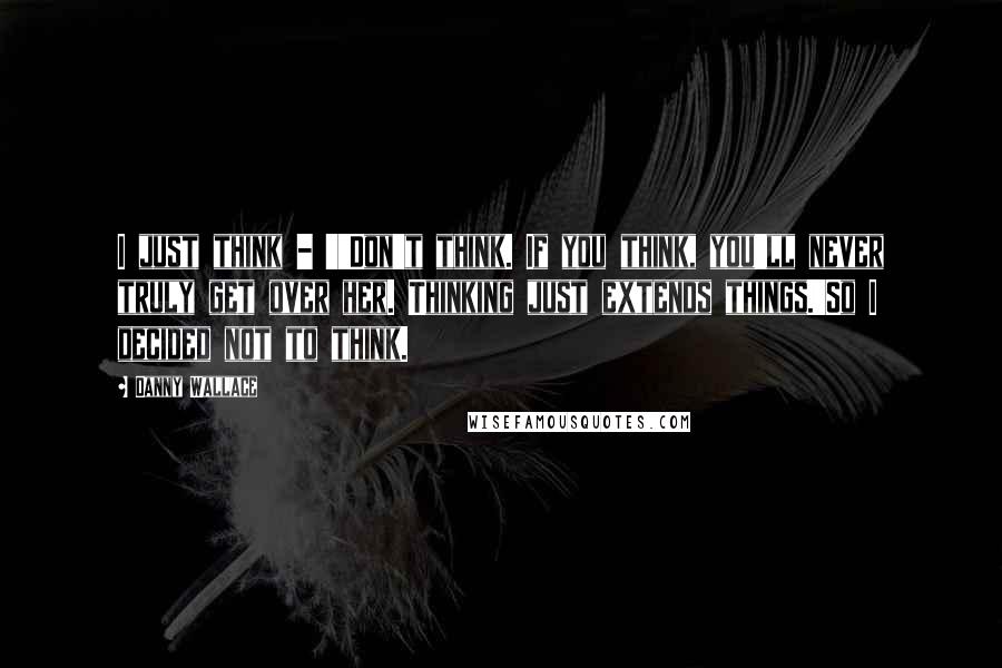 Danny Wallace Quotes: I just think - ''Don't think. If you think, you'll never truly get over her. Thinking just extends things.'So I decided not to think.