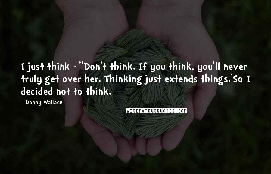 Danny Wallace Quotes: I just think - ''Don't think. If you think, you'll never truly get over her. Thinking just extends things.'So I decided not to think.