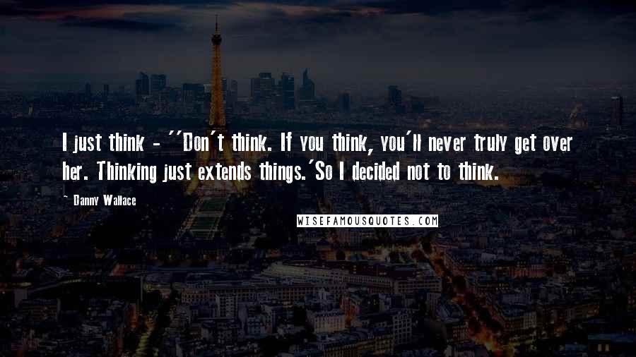 Danny Wallace Quotes: I just think - ''Don't think. If you think, you'll never truly get over her. Thinking just extends things.'So I decided not to think.