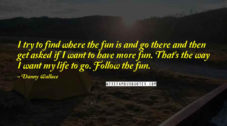 Danny Wallace Quotes: I try to find where the fun is and go there and then get asked if I want to have more fun. That's the way I want my life to go. Follow the fun.