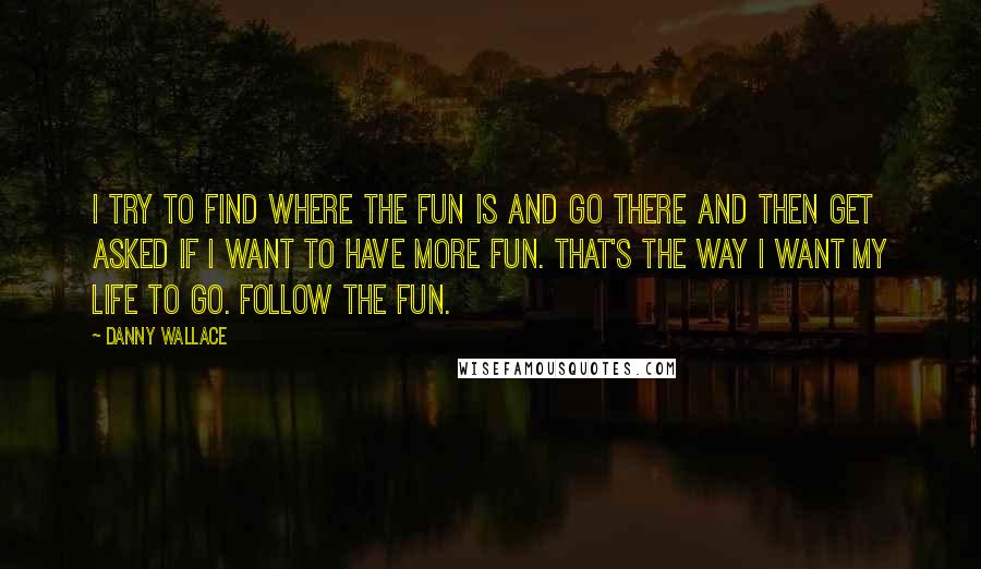 Danny Wallace Quotes: I try to find where the fun is and go there and then get asked if I want to have more fun. That's the way I want my life to go. Follow the fun.