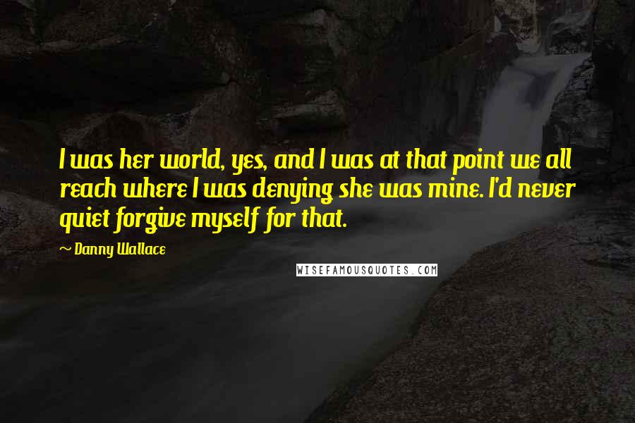 Danny Wallace Quotes: I was her world, yes, and I was at that point we all reach where I was denying she was mine. I'd never quiet forgive myself for that.