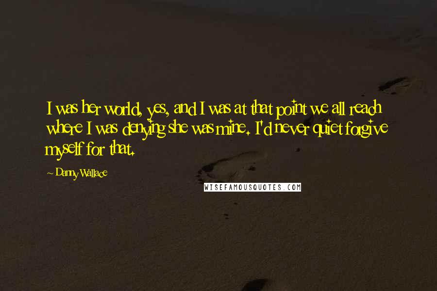 Danny Wallace Quotes: I was her world, yes, and I was at that point we all reach where I was denying she was mine. I'd never quiet forgive myself for that.