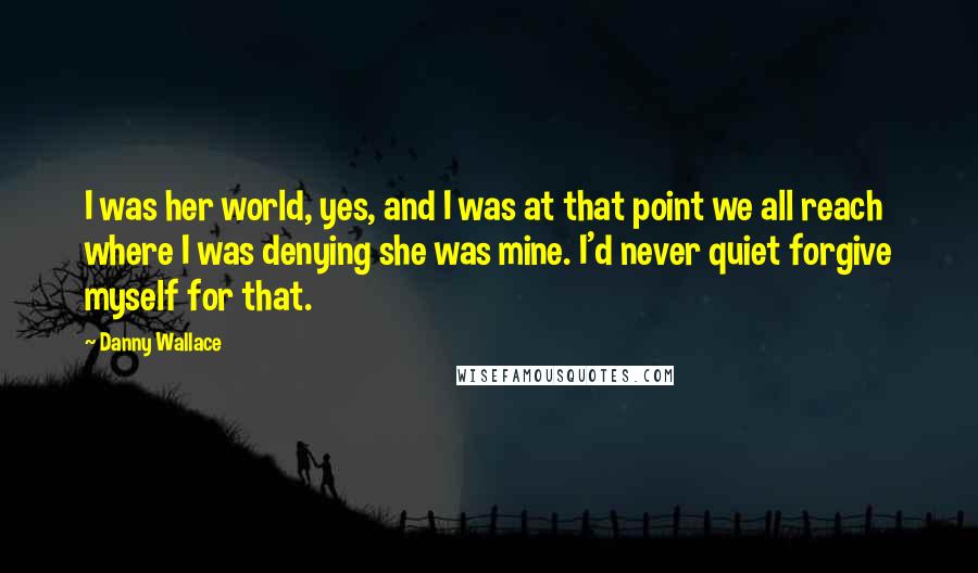 Danny Wallace Quotes: I was her world, yes, and I was at that point we all reach where I was denying she was mine. I'd never quiet forgive myself for that.