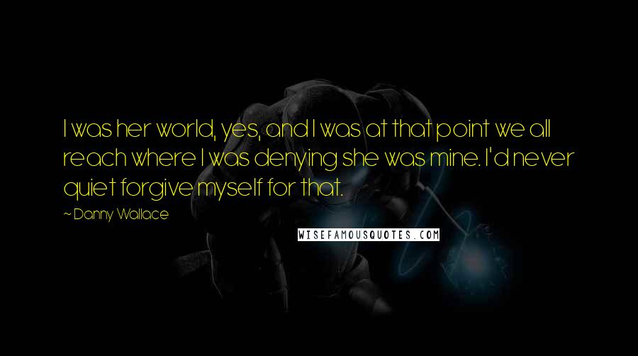 Danny Wallace Quotes: I was her world, yes, and I was at that point we all reach where I was denying she was mine. I'd never quiet forgive myself for that.