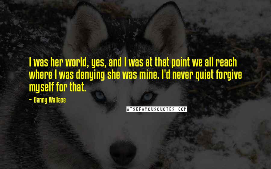 Danny Wallace Quotes: I was her world, yes, and I was at that point we all reach where I was denying she was mine. I'd never quiet forgive myself for that.