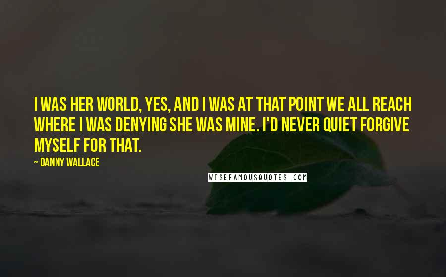 Danny Wallace Quotes: I was her world, yes, and I was at that point we all reach where I was denying she was mine. I'd never quiet forgive myself for that.