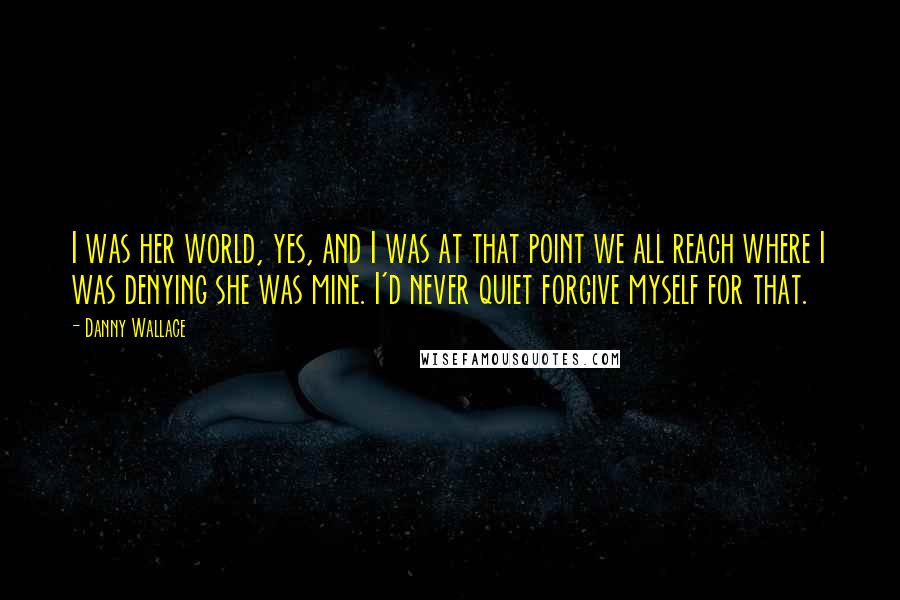 Danny Wallace Quotes: I was her world, yes, and I was at that point we all reach where I was denying she was mine. I'd never quiet forgive myself for that.