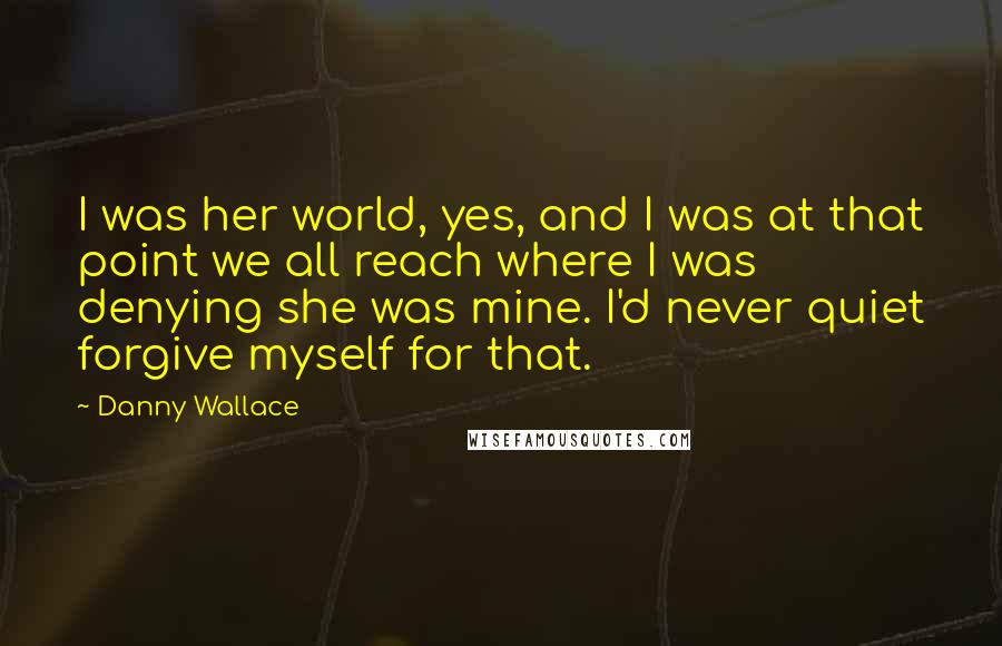 Danny Wallace Quotes: I was her world, yes, and I was at that point we all reach where I was denying she was mine. I'd never quiet forgive myself for that.