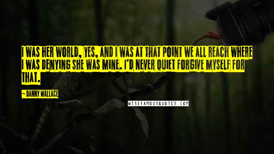 Danny Wallace Quotes: I was her world, yes, and I was at that point we all reach where I was denying she was mine. I'd never quiet forgive myself for that.