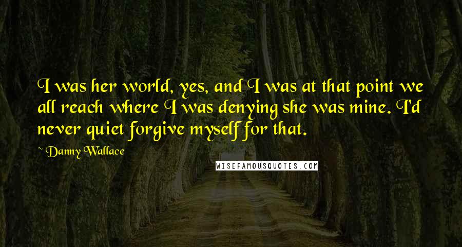 Danny Wallace Quotes: I was her world, yes, and I was at that point we all reach where I was denying she was mine. I'd never quiet forgive myself for that.
