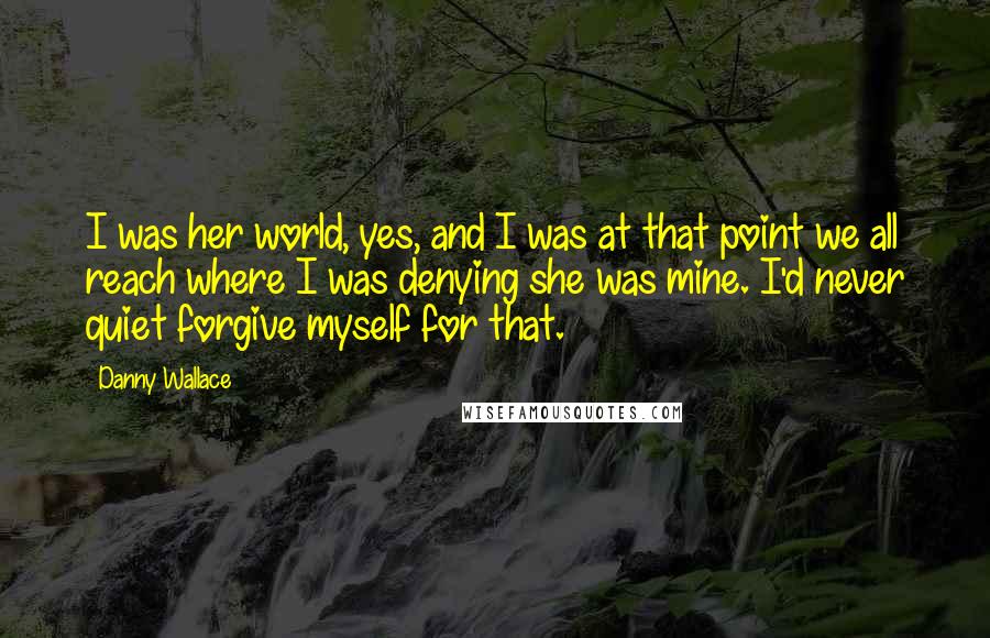 Danny Wallace Quotes: I was her world, yes, and I was at that point we all reach where I was denying she was mine. I'd never quiet forgive myself for that.