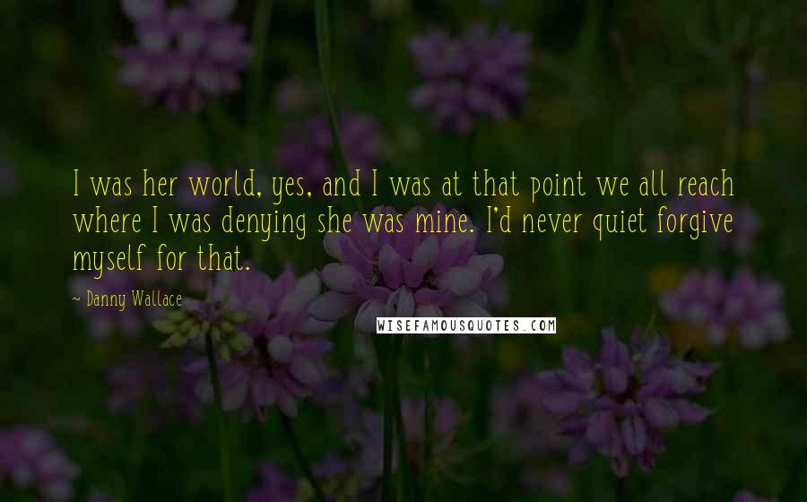 Danny Wallace Quotes: I was her world, yes, and I was at that point we all reach where I was denying she was mine. I'd never quiet forgive myself for that.