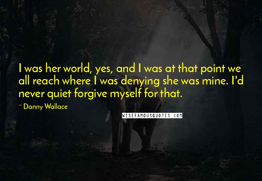 Danny Wallace Quotes: I was her world, yes, and I was at that point we all reach where I was denying she was mine. I'd never quiet forgive myself for that.