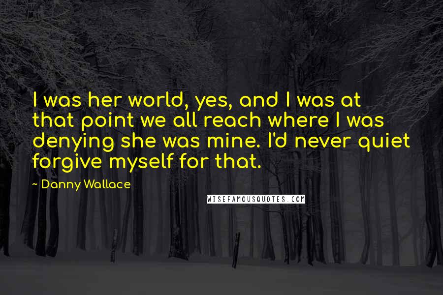 Danny Wallace Quotes: I was her world, yes, and I was at that point we all reach where I was denying she was mine. I'd never quiet forgive myself for that.