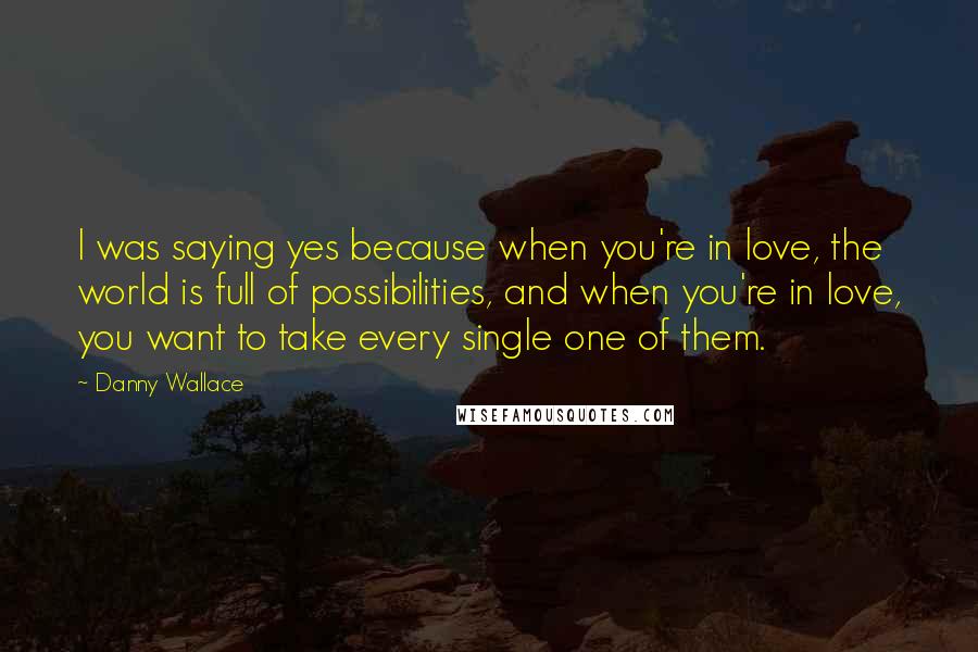 Danny Wallace Quotes: I was saying yes because when you're in love, the world is full of possibilities, and when you're in love, you want to take every single one of them.