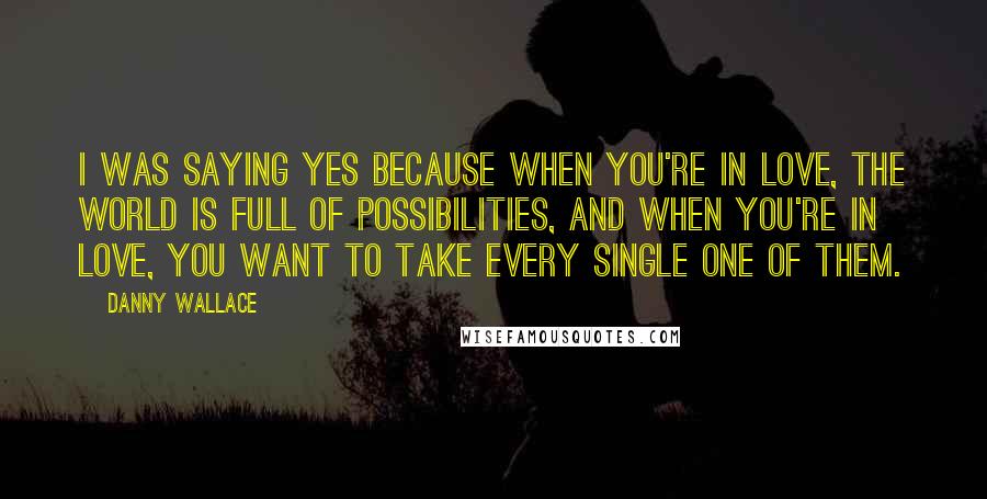 Danny Wallace Quotes: I was saying yes because when you're in love, the world is full of possibilities, and when you're in love, you want to take every single one of them.