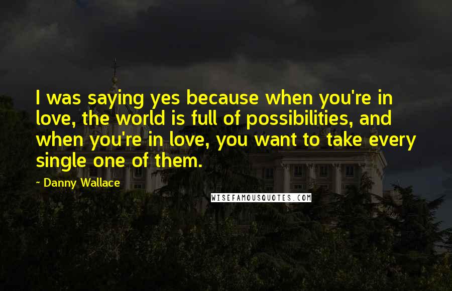 Danny Wallace Quotes: I was saying yes because when you're in love, the world is full of possibilities, and when you're in love, you want to take every single one of them.
