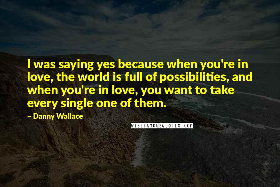 Danny Wallace Quotes: I was saying yes because when you're in love, the world is full of possibilities, and when you're in love, you want to take every single one of them.