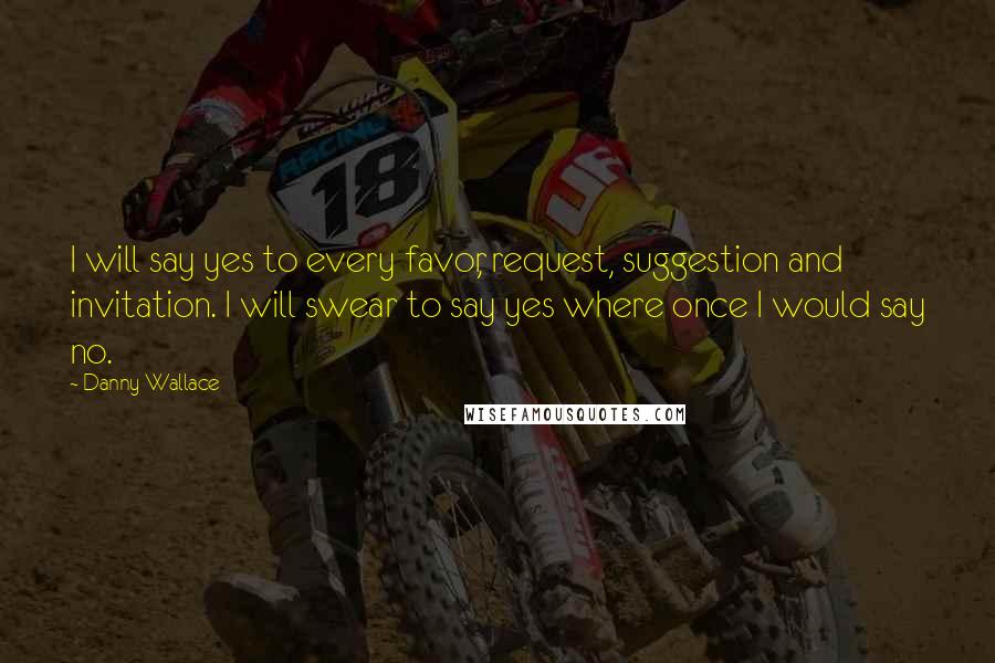 Danny Wallace Quotes: I will say yes to every favor, request, suggestion and invitation. I will swear to say yes where once I would say no.