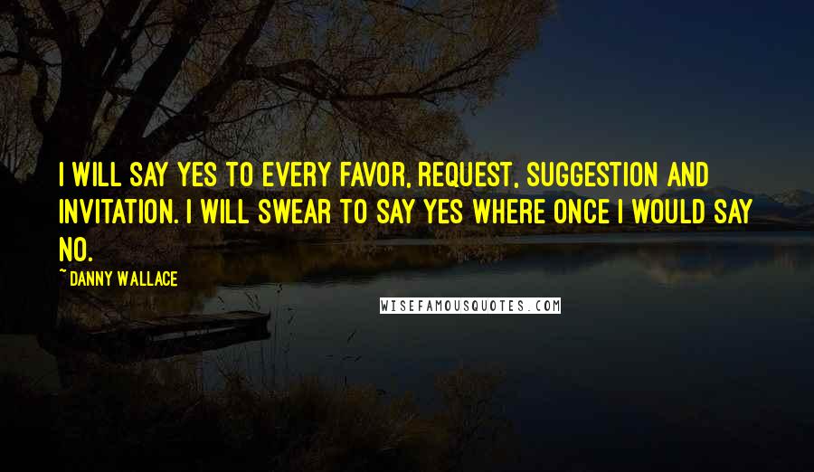 Danny Wallace Quotes: I will say yes to every favor, request, suggestion and invitation. I will swear to say yes where once I would say no.