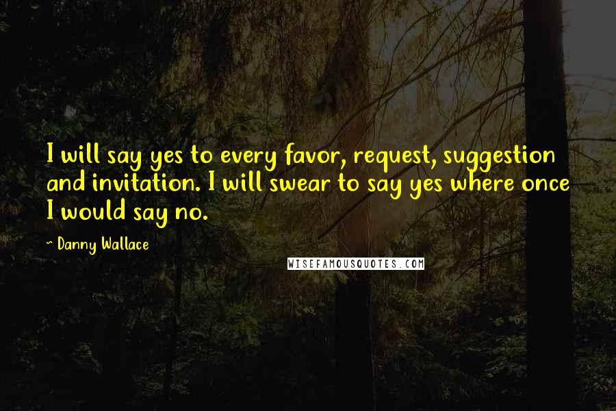 Danny Wallace Quotes: I will say yes to every favor, request, suggestion and invitation. I will swear to say yes where once I would say no.