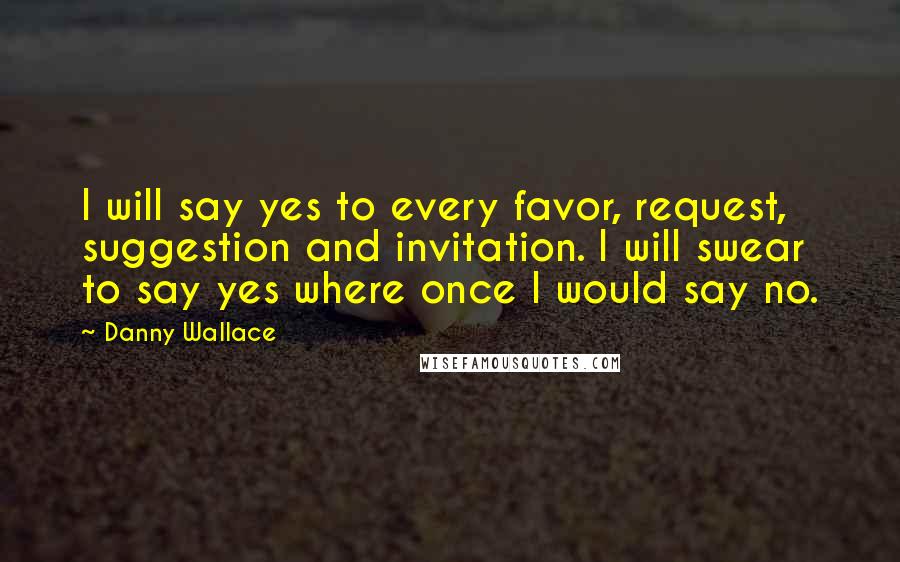 Danny Wallace Quotes: I will say yes to every favor, request, suggestion and invitation. I will swear to say yes where once I would say no.