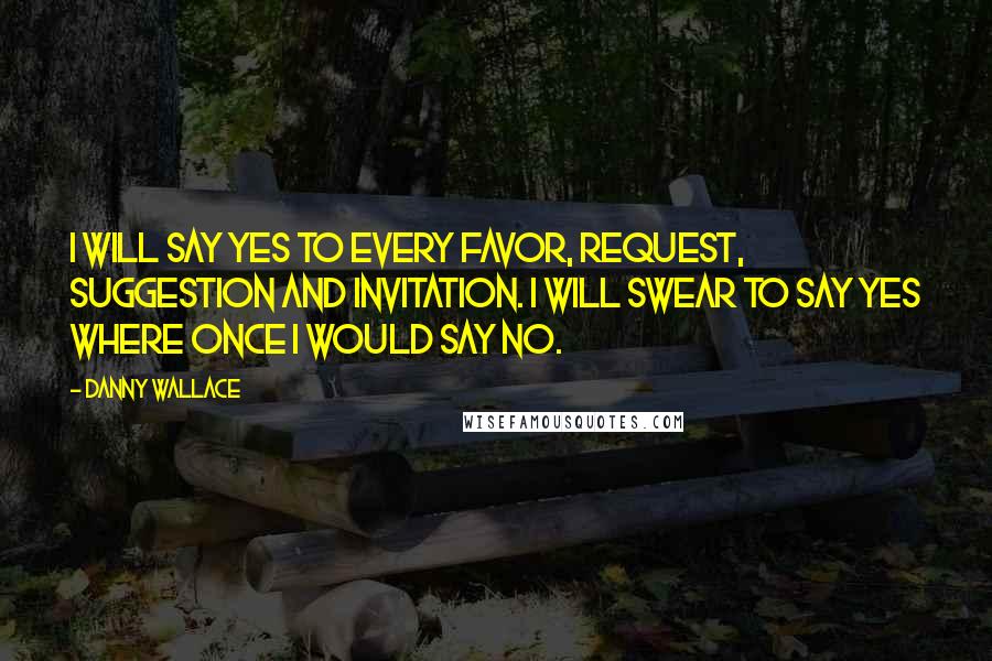 Danny Wallace Quotes: I will say yes to every favor, request, suggestion and invitation. I will swear to say yes where once I would say no.