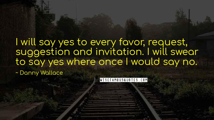 Danny Wallace Quotes: I will say yes to every favor, request, suggestion and invitation. I will swear to say yes where once I would say no.