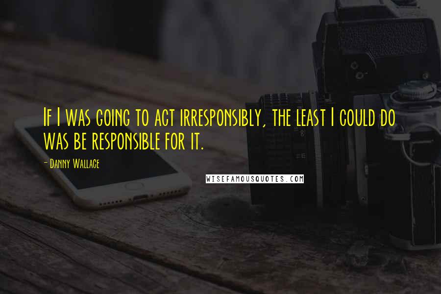 Danny Wallace Quotes: If I was going to act irresponsibly, the least I could do was be responsible for it.