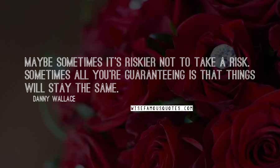 Danny Wallace Quotes: Maybe sometimes it's riskier not to take a risk. Sometimes all you're guaranteeing is that things will stay the same.