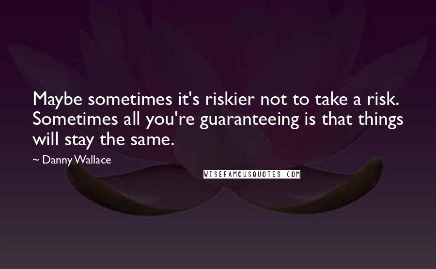 Danny Wallace Quotes: Maybe sometimes it's riskier not to take a risk. Sometimes all you're guaranteeing is that things will stay the same.