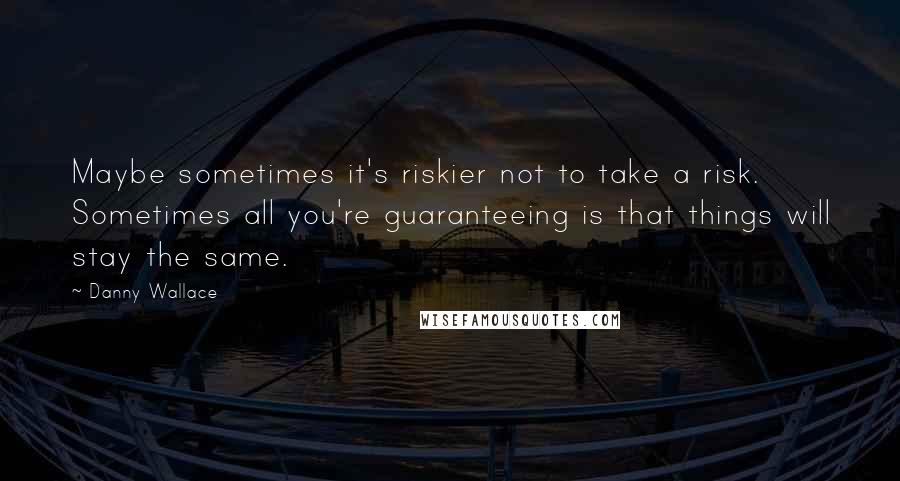 Danny Wallace Quotes: Maybe sometimes it's riskier not to take a risk. Sometimes all you're guaranteeing is that things will stay the same.