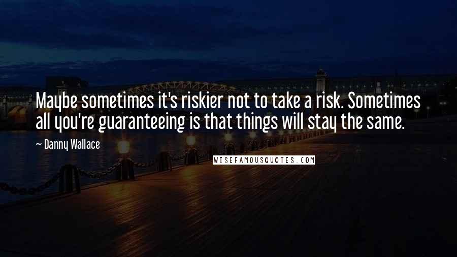 Danny Wallace Quotes: Maybe sometimes it's riskier not to take a risk. Sometimes all you're guaranteeing is that things will stay the same.