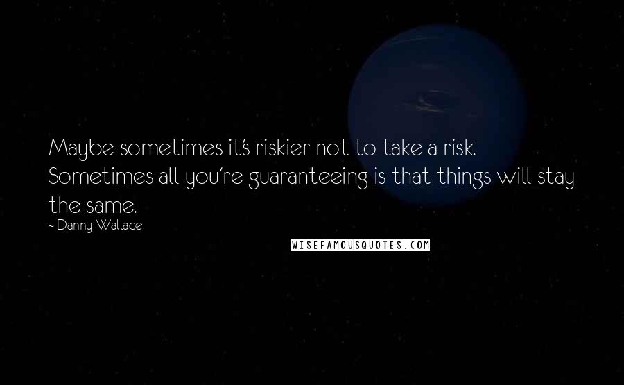 Danny Wallace Quotes: Maybe sometimes it's riskier not to take a risk. Sometimes all you're guaranteeing is that things will stay the same.