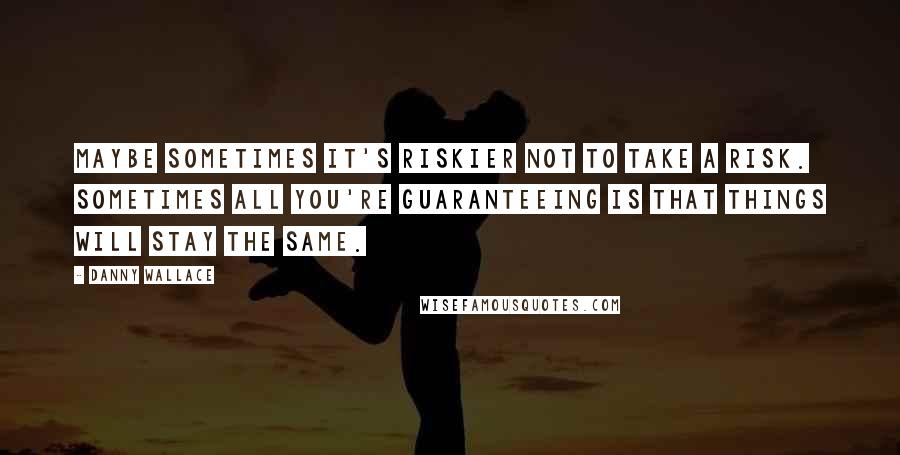 Danny Wallace Quotes: Maybe sometimes it's riskier not to take a risk. Sometimes all you're guaranteeing is that things will stay the same.