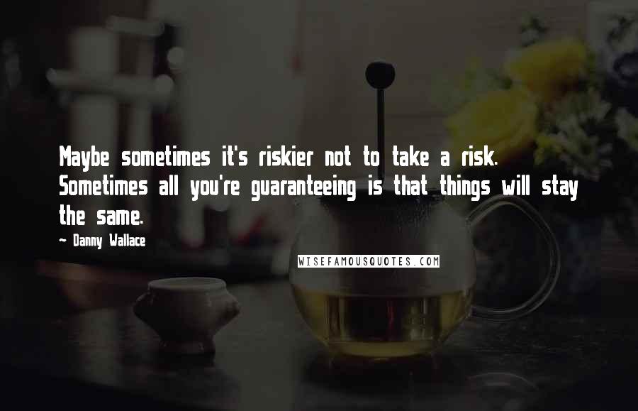 Danny Wallace Quotes: Maybe sometimes it's riskier not to take a risk. Sometimes all you're guaranteeing is that things will stay the same.