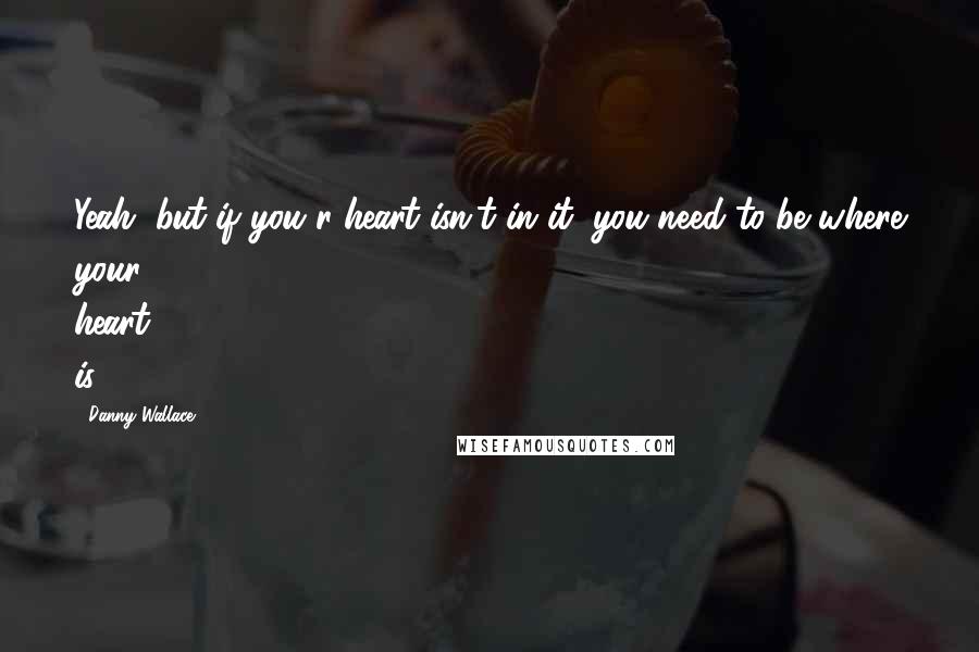 Danny Wallace Quotes: Yeah, but if you r heart isn't in it, you need to be where your heart is.