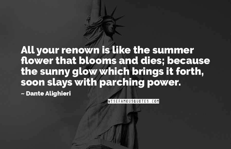 Dante Alighieri Quotes: All your renown is like the summer flower that blooms and dies; because the sunny glow which brings it forth, soon slays with parching power.