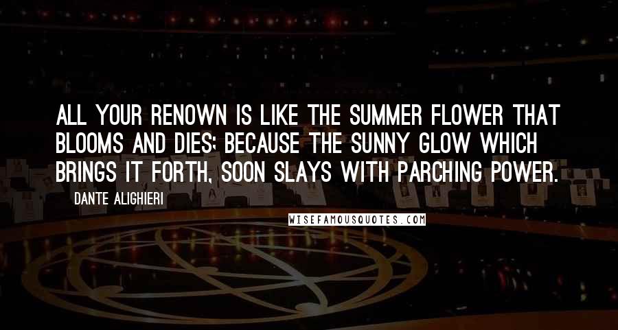 Dante Alighieri Quotes: All your renown is like the summer flower that blooms and dies; because the sunny glow which brings it forth, soon slays with parching power.