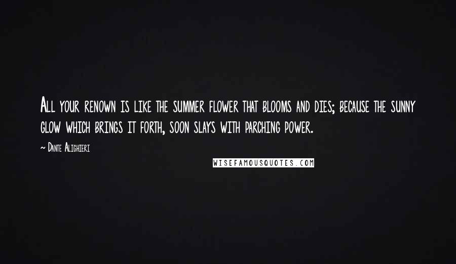 Dante Alighieri Quotes: All your renown is like the summer flower that blooms and dies; because the sunny glow which brings it forth, soon slays with parching power.