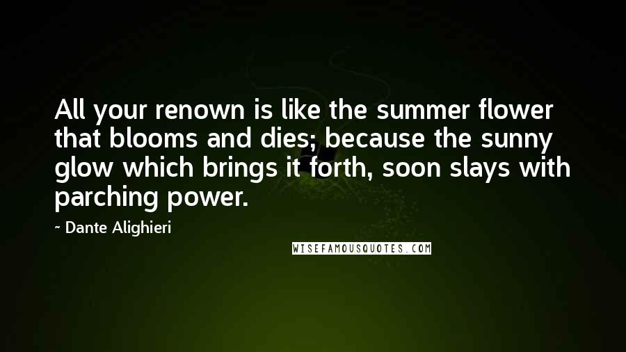 Dante Alighieri Quotes: All your renown is like the summer flower that blooms and dies; because the sunny glow which brings it forth, soon slays with parching power.