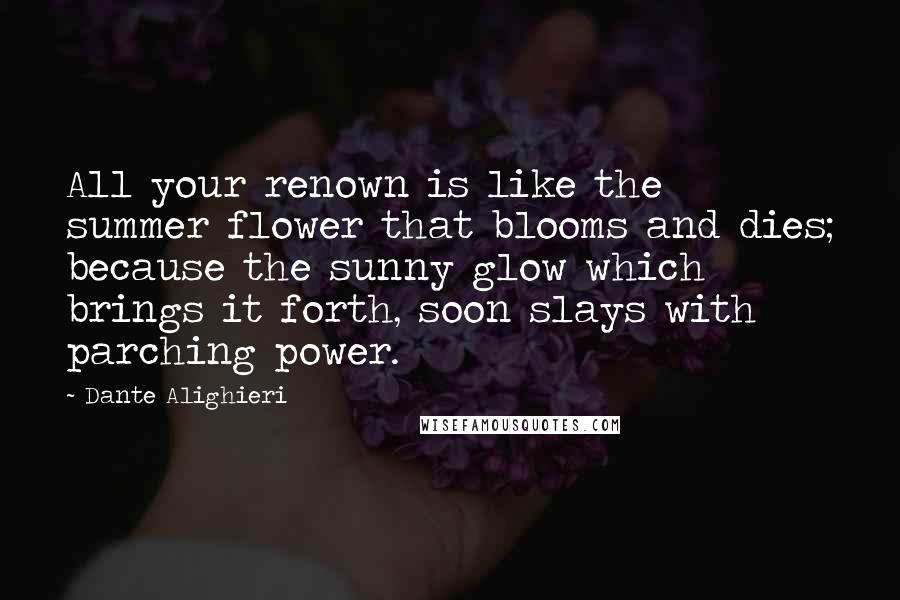 Dante Alighieri Quotes: All your renown is like the summer flower that blooms and dies; because the sunny glow which brings it forth, soon slays with parching power.
